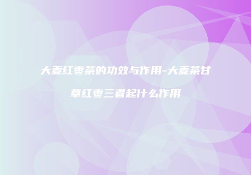 大麦红枣茶的功效与作用-大麦茶甘草红枣三者起什么作用