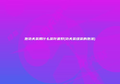 泡功夫茶用什么茶叶最好(功夫茶绿茶的泡法)