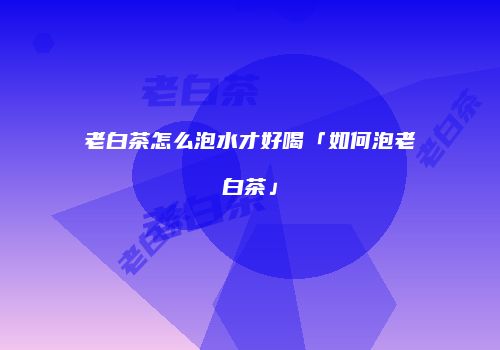 老白茶怎么泡水才好喝「如何泡老白茶」