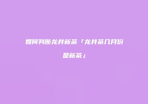 如何判断龙井新茶「龙井茶几月份是新茶」