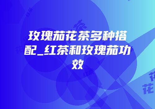 玫瑰茄花茶多种搭配_红茶和玫瑰茄功效