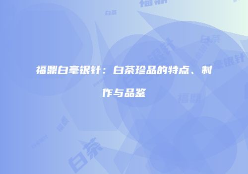 福鼎白毫银针：白茶珍品的特点、制作与品鉴