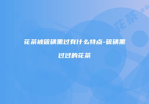 花茶被硫磺熏过有什么特点-硫磺熏过过的花茶