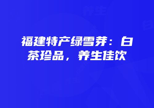 福建特产绿雪芽：白茶珍品，养生佳饮