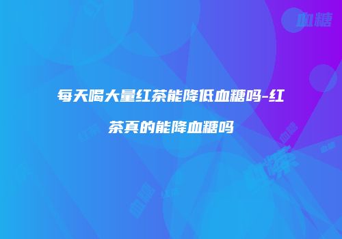 每天喝大量红茶能降低血糖吗-红茶真的能降血糖吗