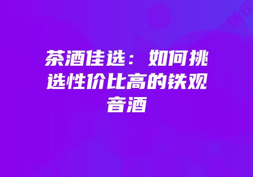茶酒佳选：如何挑选性价比高的铁观音酒
