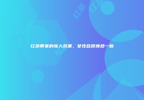 红茶带来的惊人效果，女性容颜焕然一新