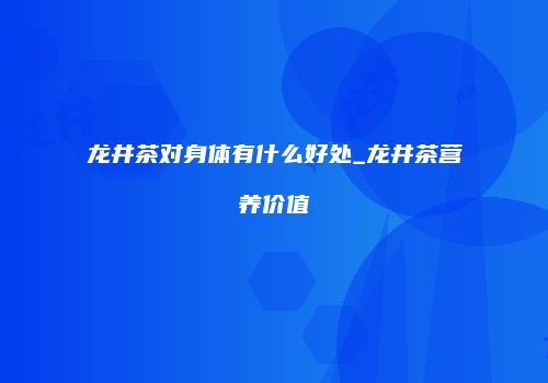 龙井茶对身体有什么好处_龙井茶营养价值