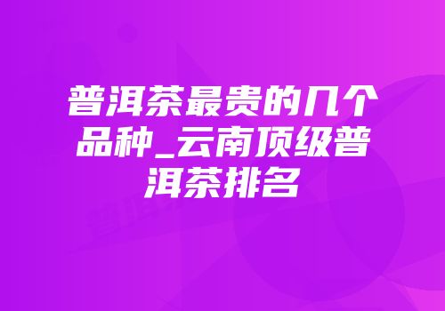 普洱茶最贵的几个品种_云南顶级普洱茶排名