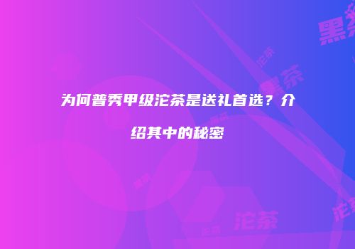 为何普秀甲级沱茶是送礼首选？介绍其中的秘密
