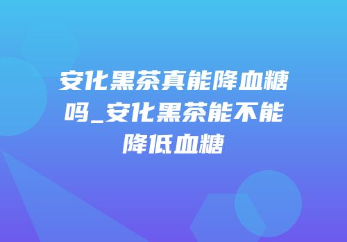 安化黑茶真能降血糖吗_安化黑茶能不能降低血糖