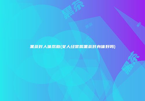 黑茶对人体帮助(女人经常喝黑茶对身体好吗)