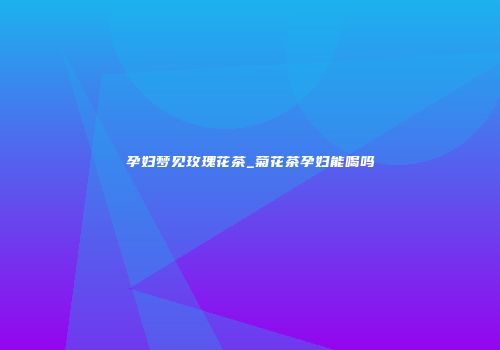 孕妇梦见玫瑰花茶_菊花茶孕妇能喝吗