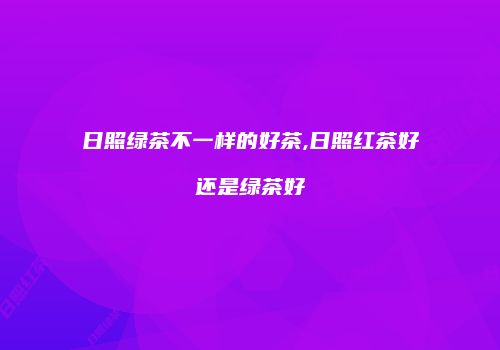 日照绿茶不一样的好茶,日照红茶好还是绿茶好