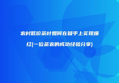 农村低价茶叶如何在知乎上实现爆红(一位茶农的成功经验分享)