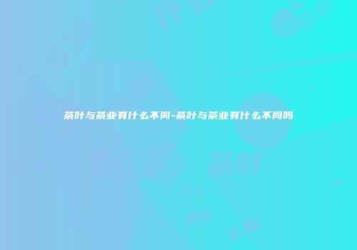 茶叶与茶业有什么不同-茶叶与茶业有什么不同吗