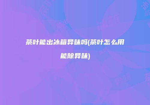 茶叶能出冰箱异味吗(茶叶怎么用能除异味)