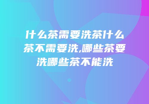 什么茶需要洗茶什么茶不需要洗,哪些茶要洗哪些茶不能洗