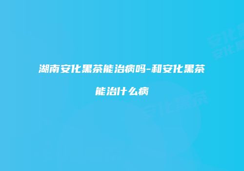 湖南安化黑茶能治病吗-和安化黑茶能治什么病