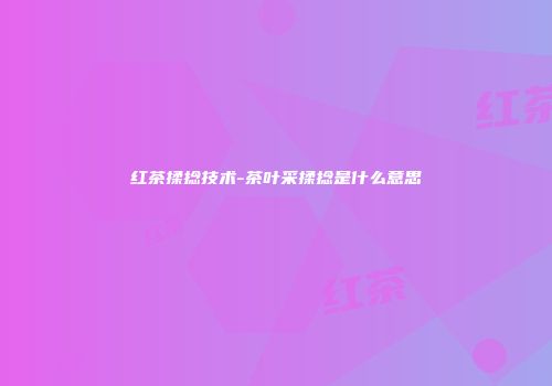 红茶揉捻技术-茶叶采揉捻是什么意思