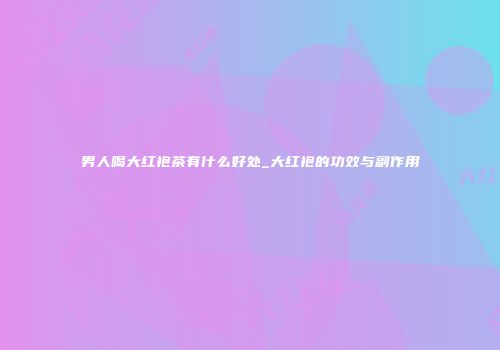 男人喝大红袍茶有什么好处_大红袍的功效与副作用