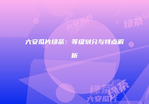 六安瓜片绿茶：等级划分与特点解析
