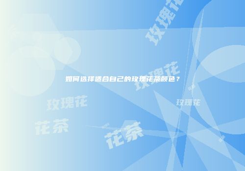如何选择适合自己的玫瑰花茶颜色？