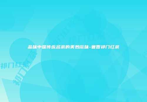 品味中国传统名茶的美妙滋味-薯香祁门红茶