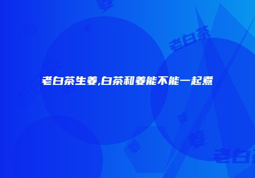 老白茶生姜,白茶和姜能不能一起煮