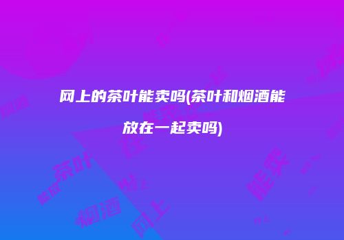 网上的茶叶能卖吗(茶叶和烟酒能放在一起卖吗)
