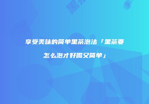 享受美味的简单黑茶泡法「黑茶要怎么泡才好喝又简单」