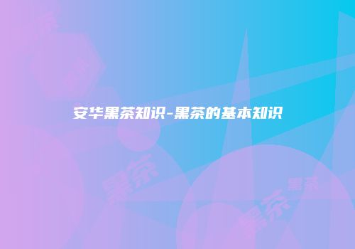 安华黑茶知识-黑茶的基本知识