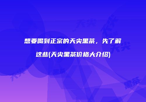 想要喝到正宗的天尖黑茶，先了解这些(天尖黑茶价格大介绍)