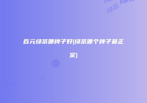 百元绿茶哪牌子好(绿茶哪个牌子最正宗)