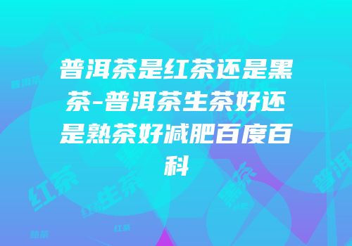 普洱茶是红茶还是黑茶-普洱茶生茶好还是熟茶好减肥百度百科