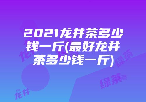 2021龙井茶多少钱一斤(最好龙井茶多少钱一斤)