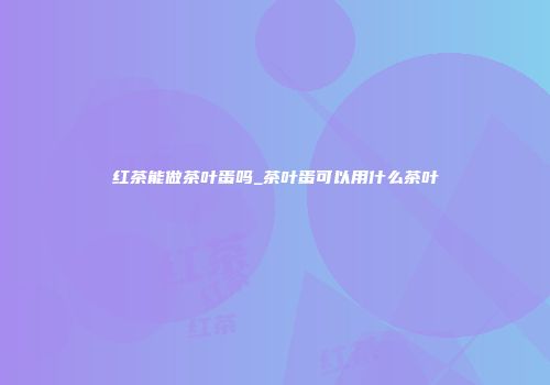 红茶能做茶叶蛋吗_茶叶蛋可以用什么茶叶