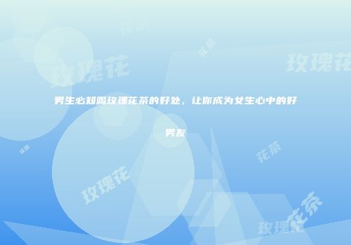 男生必知喝玫瑰花茶的好处，让你成为女生心中的好男友