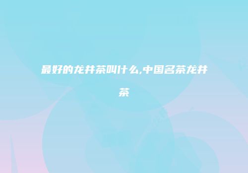 最好的龙井茶叫什么,中国名茶龙井茶