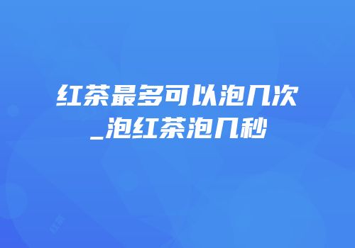 红茶最多可以泡几次_泡红茶泡几秒