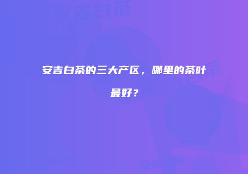 安吉白茶的三大产区，哪里的茶叶最好？