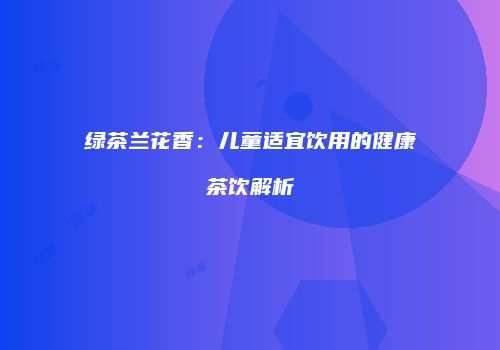 绿茶兰花香：儿童适宜饮用的健康茶饮解析