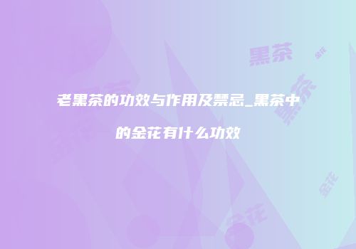 老黑茶的功效与作用及禁忌_黑茶中的金花有什么功效