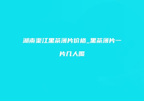 湖南渠江黑茶薄片价格_黑茶薄片一片几人喝