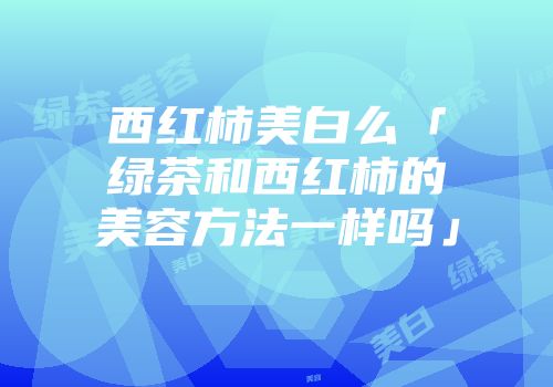 西红柿美白么「绿茶和西红柿的美容方法一样吗」