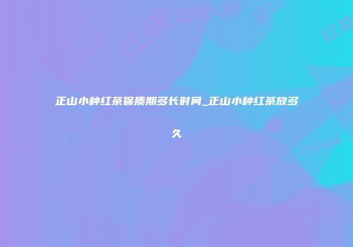 正山小种红茶保质期多长时间_正山小种红茶放多久
