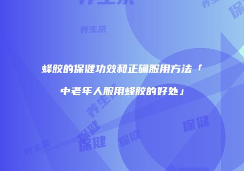 蜂胶的保健功效和正确服用方法「中老年人服用蜂胶的好处」
