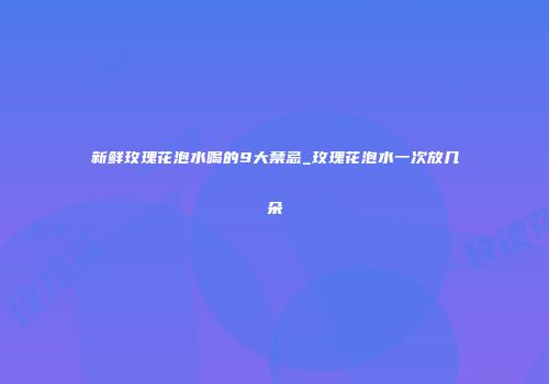 新鲜玫瑰花泡水喝的9大禁忌_玫瑰花泡水一次放几朵