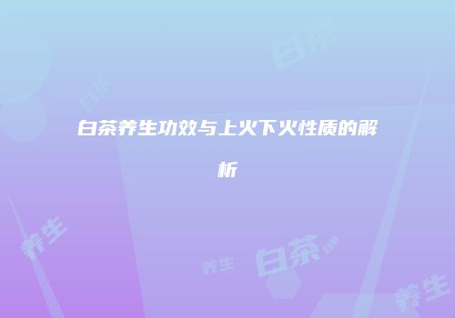 白茶养生功效与上火下火性质的解析