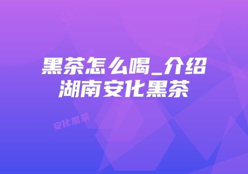黑茶怎么喝_介绍湖南安化黑茶
